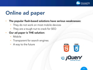 Online ad paper
•  The popular ﬂash-based solutions have serious weaknesses:
•  They do not work on most mobile devices
•  They are a tough nut to crack for SEO
•  Our ad paper is THE solution:
•  Mobile
•  Transparent for search engines
•  A way to the future

35

 