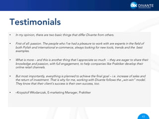 Testimonials
• 
 
• 

 
• 

In my opinion, there are two basic things that differ Divante from others.
First of all: passion. The people who I’ve had a pleasure to work with are experts in the ﬁeld of
both Polish and international e-commerce, always looking for new tools, trends and the best
examples.
What is more – and this is another thing that I appreciate so much – they are eager to share their
knowledge and passion, with full engagement, to help companies like Praktiker develop their
online retail channels.

• 

But most importantly, everything is planned to achieve the ﬁnal goal – i.e. increase of sales and
the return of investment. That is why for me, working with Divante follows the „win-win” model.
They know that their client’s success is their own success, too.

• 

–Krzysztof Włodarczak, E-marketing Manager, Praktiker

43

 