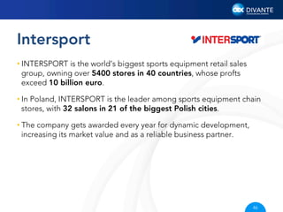 Intersport
• INTERSPORT is the world’s biggest sports equipment retail sales
group, owning over 5400 stores in 40 countries, whose profts
exceed 10 billion euro.
• In Poland, INTERSPORT is the leader among sports equipment chain
stores, with 32 salons in 21 of the biggest Polish cities.
• The company gets awarded every year for dynamic development,
increasing its market value and as a reliable business partner.

46

 