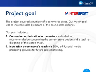 Project goal
The project covered a number of e-commerce areas. Our major goal
was to increase sales by means of the online sales channel.
Our plan included:
1.  Conversion optimization in the e-store – divided into
recommendation concerning the current store design and a total redisigning of the store’s mask.
2.  Increasign e-commerce’s reach via SEM, e-PR, social media
preparing grounds for future sales marketing.

48

 