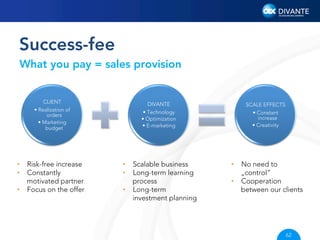 Success-fee
What you pay = sales provision

CLIENT
•  Realization of
orders
•  Marketing
budget

DIVANTE
•  Technology
•  Optimization
•  E-marketing

SCALE EFFECTS
•  Constant
increase
•  Creativity

•  Risk-free increase
•  Constantly
motivated partner
•  Focus on the offer

•  Scalable business
•  Long-term learning
process
•  Long-term
investment planning

•  No need to
„control”
•  Cooperation
between our clients

62

 