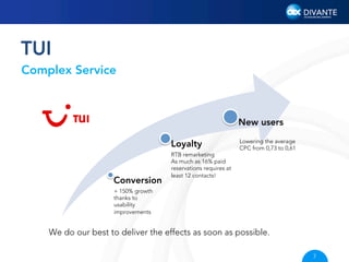 TUI
Complex Service

New users
Loyalty

Conversion

Lowering the average
CPC from 0,73 to 0,61

RTB remarketing
As much as 16% paid
reservations requires at
least 12 contacts!

+ 150% growth
thanks to
usability
improvements

We do our best to deliver the effects as soon as possible.
7

 