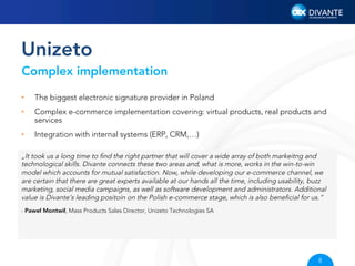 Unizeto
Complex implementation
• 

The biggest electronic signature provider in Poland

• 

Complex e-commerce implementation covering: virtual products, real products and
services

• 

Integration with internal systems (ERP, CRM,…)

„It took us a long time to ﬁnd the right partner that will cover a wide array of both markeitng and
technological skills. Divante connects these two areas and, what is more, works in the win-to-win
model which accounts for mutual satisfaction. Now, while developing our e-commerce channel, we
are certain that there are great experts available at our hands all the time, including usability, buzz
marketing, social media campaigns, as well as software development and administrators. Additional
value is Divante’s leading positoin on the Polish e-commerce stage, which is also beneﬁcial for us.”
- Paweł Montwił, Mass Products Sales Director, Unizeto Technologies SA

8

 