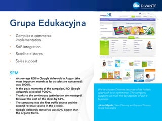 Grupa Edukacyjna
• 

Complex e-commerce
implementation

• 

SAP integration

• 

Satellite e-stores

• 

Sales support

SEM
• 

• 
• 
• 
• 

An average ROI in Google AdWords in August (the
most important month as far as sales are concerned)
was 3000%.
In the peak moments of the campaign, ROI Google
AdWords exceeded 9000%.
Thanks to the continuous optimization we managed
to lower the cost of the clicks by 55%.
The campaing was the ﬁrst trafﬁc source and the
second revenue source in the e-store.
Google AdWords conversio was 60% bigger than
the organic trafﬁc.

We’ve chosen Divante because of its holistic
approach to e-commerce. The company
supports us in all the key aspects of our ebusiness.
- Artur Młyński, Sales Planning and Support Director,
Grupa Edukacyjna

9

 
