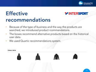 Effective
recommendations
•  Because of the type of business and the way the products are
searched, we introduced product rcommendations.
•  The boxes recommend alternative products based on the historical
user data.
•  We used Quartic recommendations system.

12

 