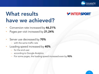 What results
have we achieved?
•  Conversion rate increased by 46,21%
•  Pages per visit increased by 21,24%
•  Server use decreased by 70%
–  with the same trafﬁc rate

•  Loading speed increased by 40%
–  for the end user
–  according to Google Analytics
–  For some pages, the loading speed increased even by 90%

13

 