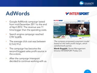 AdWords
• 

Google AdWords campaign lasted
from mid-December 2011 to the end
of April 2012. The revenue was 11
time bigger than the spending costs.

• 

Search engine campaign reached
CTR 16,60%.

• 

The average click cost was between
0,15-0,19 zl.

• 

The campaign has become the
second biggest sales proﬁt source in
the e-store.

• 

After the campaign Intersport
decided to continue working with us.

The company proposed a payment model
based on the netto proﬁt margin, which
satisﬁed both parties
Marek Bugajski, Stores Management
Director INTERSPORT Polska S.A.

14

 