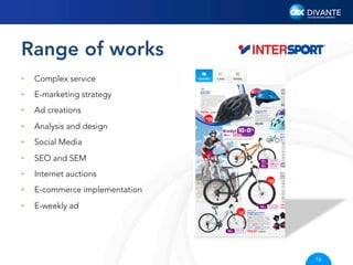 Range of works
• 

Complex service

• 

E-marketing strategy

• 

Ad creations

• 

Analysis and design

• 

Social Media

• 

SEO and SEM

• 

Internet auctions

• 

E-commerce implementation

• 

E-weekly ad

16

 