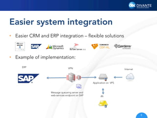 Easier system integration
•  Easier CRM and ERP integration – ﬂexible solutions

•  Example of implementation:
ERP

VPN

Internet

Application on VPS

Message queueing server and
web-services endpoint on SAP

db

8

 