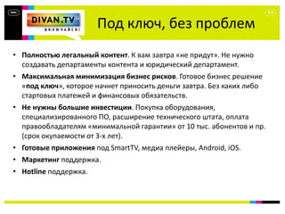Под ключ, без проблем
• Полностью легальный контент. К вам завтра «не придут». Не нужно
создавать департаменты контента и юридический департамент.
• Максимальная минимизация бизнес рисков. Готовое бизнес решение
«под ключ», которое начнет приносить деньги завтра. Без каких либо
стартовых платежей и финансовых обязательств.
• Не нужны большие инвестиции. Покупка оборудования,
специализированного ПО, расширение технического штата, оплата
правообладателям «минимальной гарантии» от 10 тыс. абонентов и пр.
(срок окупаемости от 3-х лет).
• Готовые приложения под SmartTV, медиа плейеры, Android, iOS.
• Маркетинг поддержка.
• Hotline поддержка.
 