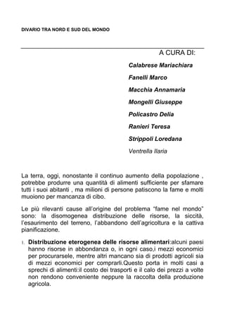 DIVARIO TRA NORD E SUD DEL MONDO
A CURA DI:
Calabrese Mariachiara
Fanelli Marco
Macchia Annamaria
Mongelli Giuseppe
Policastro Delia
Ranieri Teresa
Strippoli Loredana
Ventrella Ilaria
La terra, oggi, nonostante il continuo aumento della popolazione ,
potrebbe produrre una quantità di alimenti sufficiente per sfamare
tutti i suoi abitanti , ma milioni di persone patiscono la fame e molti
muoiono per mancanza di cibo.
Le più rilevanti cause all’origine del problema “fame nel mondo”
sono: la disomogenea distribuzione delle risorse, la siccità,
l’esaurimento del terreno, l’abbandono dell’agricoltura e la cattiva
pianificazione.
1. Distribuzione eterogenea delle risorse alimentari:alcuni paesi
hanno risorse in abbondanza o, in ogni caso,i mezzi economici
per procurarsele, mentre altri mancano sia di prodotti agricoli sia
di mezzi economici per comprarli.Questo porta in molti casi a
sprechi di alimenti:il costo dei trasporti e il calo dei prezzi a volte
non rendono conveniente neppure la raccolta della produzione
agricola.
 