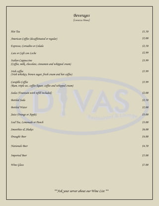 Beverages
                                                             (Lavazza House)


Hot Tea                                                                            $1.50

American Coffee (decaffeinated or regular)                                         $2.00

Espresso, Cortadito or Colada                                                      $2.50

Late or Café con Leche                                                             $2.99

Italian Cappuccino                                                                 $3.99
(Coffee, milk, chocolate, cinnamon and whipped cream)

Irish coffee                                                                       $5.99
(Irish whiskey, brown sugar, fresh cream and hot coffee)

Carajillo Coffee                                                                   $5.99
(Rum, triple sec, coffee liquor, coffee and whipped cream)

Sodas (Fountain with refill included)                                              $2.00

Bottled Soda                                                                       $2.50

Bottled Water                                                                      $2.00

Juice (Orange or Apple)                                                            $3.00

Iced Tea, Lemonade or Punch                                                        $3.00

Smoothies & Shakes                                                                 $6.00

Draught Beer                                                                       $4.00


Nationals Beer                                                                     $4.50


Imported Beer                                                                      $5.00


Wine Glass                                                                         $7.00




                                        **Ask your server about our Wine List **
 