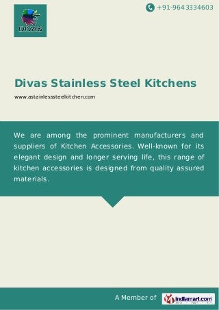 +91-9643334603 
Divas Stainless Steel Kitchens 
www.astainlesssteelkitchen.com 
We are among the prominent manufacturers and 
suppliers of Kitchen Accessories. Well-known for its 
elegant design and longer serving life, this range of 
kitchen accessories is designed from quality assured 
materials. 
A Member of 
 