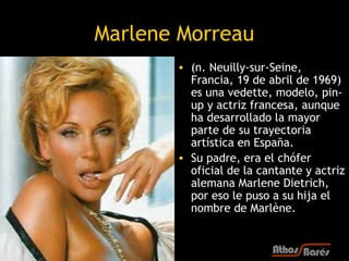 Marlene Morreau
       • (n. Neuilly-sur-Seine,
         Francia, 19 de abril de 1969)
         es una vedette, modelo, pi...