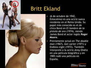 Britt Ekland
      • (6 de octubre de 1942,
        Estocolmo) es una actriz sueca
        residente en el Reino Unido. Su
        papel más conocido es el de
        chica Bond en El hombre de la
        pistola de oro (1974), siendo
        James Bond el actor inglés Roger
        Moore.
      • Previamente actuó en The double
        man (1967), Get carter (1971) y
        Endless night (1972). También
        interpretó a la actriz Anny Ondra
        en una película biográfica y en
        1985 rodó una película en
        España.
 