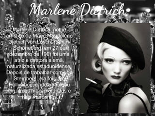 Marlene Dietrich
Marlene Dietrich, nome
artístico de Marie Magdelene
Dietrich von Losch, (BerlinSchöneberg, em 27 de
dezembro de 190) foi uma
atriz e cantora alemã,
naturalizada estadunidense.
Depois de trabalhar com von
Sternberg, ela foi para
Hollywood, onde trabalhou
em filmes mais profundos e
mais marcantes.

 