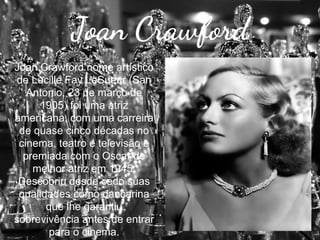 Joan Crawford
Joan Crawford nome artístico
de Lucille Fay LeSueur (San
Antonio, 23 de março de
1905) foi uma atriz
americana, com uma carreira
de quase cinco décadas no
cinema, teatro e televisão e
premiada com o Oscar de
melhor atriz em 1945.
Descobriu desde cedo suas
qualidades como dançarina
que lhe garantiu
sobrevivência antes de entrar
para o cinema.

 