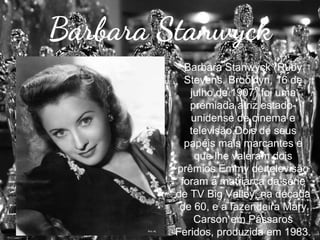 Barbara Stanwyck
Barbara Stanwyck (Ruby
Stevens, Brooklyn, 16 de
julho de 1907) foi uma
premiada atriz estadounidense de cinema e
televisão.Dois de seus
papéis mais marcantes e
que lhe valeram dois
prêmios Emmy de televisão
foram a matriarca da série
de TV Big Valley, na década
de 60, e a fazendeira Mary
Carson em Pássaros
Feridos, produzida em 1983.

 