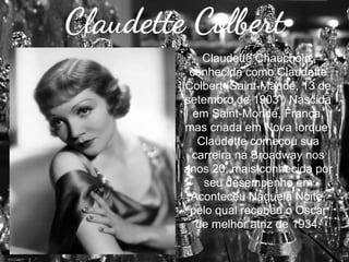 Claudette Colbert
Claudette Chauchoin,
conhecida como Claudette
Colbert (Saint-Mandé, 13 de
setembro de 1903 ) Nascida
em Saint-Mondé, França,
mas criada em Nova Iorque,
Claudette começou sua
carreira na Broadway nos
anos 20, mais conhecida por
seu desempenho em
Aconteceu Naquela Noite,
pelo qual recebeu o Oscar
de melhor atriz de 1934.

 