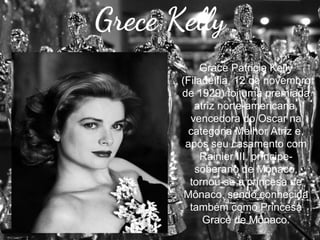 Grece Kelly
Grace Patricia Kelly
(Filadélfia, 12 de novembro
de 1929) foi uma premiada
atriz norte-americana,
vencedora do Oscar na
categoria Melhor Atriz e,
após seu casamento com
Rainier III, príncipesoberano de Mônaco,
tornou-se a princesa de
Mônaco, sendo conhecida
também como Princesa
Grace de Mônaco.

 