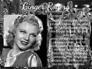 Ginger Rogers
Virginia Katherine McMath
(Independence, 16 de julho
de 1911), cujo nome artístico
era Ginger Rogers, foi uma
premiada
actriz/dançarina/cantora do
cinema e teatro. Aos 19
anos estreou em Hollywood
no filme Inconstância,
produzido pela Paramount.
Conheceu Fred Astaire na
década de 1930 e com ele
fez dez filmes musicais.

 