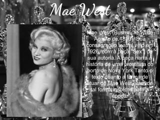 Mae West
Mae West (Bushwick, 17 de
Agosto de 1893). Sua
consagração teatral veio em
1926, com a peça "Sex", de
sua autoria. A peça narra a
história de uma prostituta do
porto de Nova York.Tanto o
texto quanto a forma de
atuar de Mae West eram de
tal forma insólitos para a
época.

 