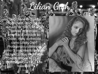 Lilian Gish
Lillian Diana de Guiche
(Springfield, Ohio, 14 de
outubro de 1893) foi uma
famosa atriz norteamericana indicada ao
Oscar, mais conhecida
como Lillian Gish.
Protagonizou clássicos
como O nascimento de uma
nação (1915) e Intolerance
(1916), ambos de D. W.
Griffith.Faleceu em 27 de
fevereiro.

 
