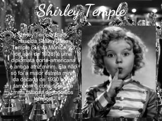 Shirley Temple
Shirley Temple Black,
nascida Shirley Jane
Temple (Santa Mônica, 23
de abril de 1928) é uma
diplomata norte-americana
e antiga atriz mirim. Ela não
só foi a maior estrela mirim
da década de 1930 como
também é considerada a
mais famosa de todos os
tempos.

 