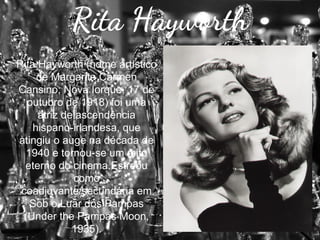 Rita Hayworth
Rita Hayworth (nome artístico
de Margarita Carmen
Cansino; Nova Iorque, 17 de
outubro de 1918) foi uma
atriz de ascendência
hispano-irlandesa, que
atingiu o auge na década de
1940 e tornou-se um mito
eterno do cinema.Estreou
como
coadjuvante/secundária em
Sob o Luar dos Pampas
(Under the Pampas Moon,
1935).

 