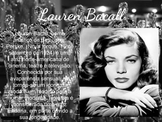 Lauren Bacall
Lauren Bacall, nome
artístico de Betty Joan
Perske, (Nova Iorque, 16 de
setembro de 1924) é uma
atriz norte-americana de
cinema, teatro e televisão.
Conhecida por sua
avaparência sensual, ela
tornou-se um ícone da
moda e um modelo para a
mulher moderna. Hoje ela é
considerada uma atriz
lendária, em parte devido a
sua longevidade.

 