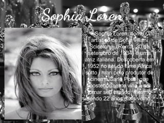 Sophia Loren
Sophia Loren, nome
artístico de Sofia Villani
Scicolone, (Roma, 20 de
setembro de 1934) é uma
atriz italiana. Descoberta em
1952 no set do filme Africa
sotto i mari pelo produtor de
cinema Carlo Ponti, que
posteriormente viria a se
tornar seu marido, mesmo
sendo 22 anos mais velho.

 