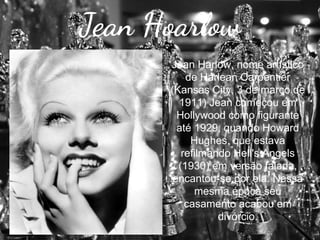 Jean Hoarlow
Jean Harlow, nome artístico
de Harlean Carpentier
(Kansas City, 3 de março de
1911) Jean começou em
Hollywood como figurante
até 1929, quando Howard
Hughes, que estava
refilmando Hell's Angels
(1930) em versão falada,
encantou-se por ela. Nessa
mesma época seu
casamento acabou em
divórcio.

 
