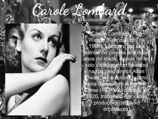Carole Lombard
Carole Lombard (Fort
Wayne, 6 de outubro de
1908). Lombard fez sua
estréia no cinema aos doze
anos de idade, depois de ter
sido vista jogando beisebol
na rua pelo diretor Allan
Dwan, ele a colocou como
uma moleca em A Perfect
Crime (1921).Na década de
1920, trabalhou em várias
produções de baixo
orçamento.

 