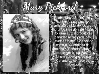 Mary Pickford
Gladys Marie Smith, mais
conhecida pelo nome
artístico de Mary Pickford
(Toronto, 8 de abril de 1892),
foi uma atriz e produtora
canadense radicada nos
Estados Unidos. Conhecido
como a "Queridinha da
América", "Pequena Mary" e
"A moça com os cachos", ela
foi um dos pioneiros do
Canadá no começo de
Hollywood.

 