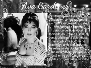 Ava Gardener
Ava Lavinia Gardner
(Grabtown, 24 de dezembro
de 1922) foi uma atriz norte
americana do cinema
clássico de Hollywood.
Indicada ao Prêmio Oscar, é
considerada uma das atrizes
mais belas da história do
cinema e uma das grandes
estrelas do século XX. É um
dos mitos da sétima arte e
está entre as 50 maiores
lendas do cinema da lista do
AFI.

 