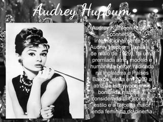 Audrey Hupbum
Audrey Kathleen Ruston,
conhecida
internacionalmente por
Audrey Hepburn (Ixelles, 4
de maio de 1929), foi uma
premiada atriz, modelo e
humanista belga, radicada
na Inglaterra e Países
Baixos, eleita em 2009 a
atriz de Hollywood mais
bonita da história. É
considerada um ícone de
estilo e a terceira maior
lenda feminina do cinema.

 