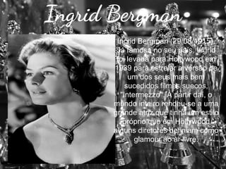 Ingrid Bergman
Incrid Bergman (29/08/1915).
Já famosa no seu país, Ingrid
foi levada para Hollywood em
1939 para estrelar a versão de
um dos seus mais bem
sucedidos filmes suecos,
"Intermezzo". A partir daí, o
mundo inteiro rendeu-se a uma
grande atriz que tinha um estilo
próprio que em Hollywood
alguns diretores definiam como
glamour ao ar livre.

 