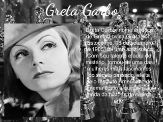 Greta Garbo
Greta Garbo, nome artístico
de Greta Lovisa Gustafson,
(Estocolmo, 18 de setembro
de 1905) foi uma atriz sueca.
Com seu talento e aura de
mistério, tornou-se uma das
mulheres mais fascinantes
do século passado, eleita
pelo Instituto Americano de
Cinema como a quinta maior
lenda da história da sétima
arte.

 