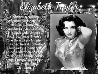 Elizabeth Taylor
Começou a carreira
cinematográfica ainda
criança, quando foi
descoberta aos dez anos.
Contratada pela Universal
Pictures, filmou There's
One Born Every Minute,
mas não teve o contrato
renovado. A partir de
então, apaixonou-se pela
profissão e permanecer no
estúdio tornou-se o maior
sonho. Melhor filme
Cleopatra.

 
