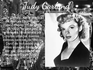 Judy Garland
Judy Garland, nome artístico
de Frances Ethel Gumm
(Grand Rapids, 10 de junho
de 1922), foi uma atriz
americana considerada por
muitos uma das maiores
estrelas cantoras da "Era de
Ouro" de Hollywood dos
filmes musicais.Respeitada
por sua versatilidade, ela
recebeu o Óscar Juvenil.

 