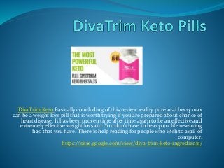 DivaTrim Keto Basically concluding of this review reality pure acai berry max
can be a weight loss pill that is worth trying if you are prepared about chance of
heart disease. It has been proven time after time again to be an effective and
extremely effective weight loss aid. You don't have to bear your life resenting
h2o that you have. There is help reading for people who wish to avail of
computer.
https://sites.google.com/view/diva-trim-keto-ingredients/
 