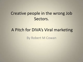 Creative people in the wrong Job Sectors. A Pitch for DIVA’s Viral marketing By Robert M Cowan 