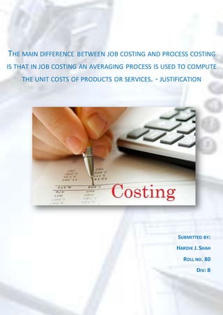 THE MAIN DIFFERENCE BETWEEN JOB COSTING AND PROCESS COSTING
IS THAT IN JOB COSTING AN AVERAGING PROCESS IS USED TO COMPUTE
THE UNIT COSTS OF PRODUCTS OR SERVICES. - JUSTIFICATION
SUBMITTED BY:
HARDIK J. SHAH
ROLL NO. 80
DIV: B
 