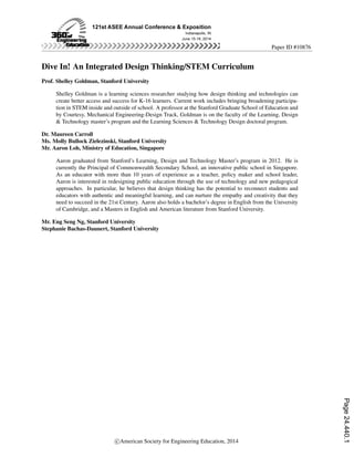 Paper ID #10876
Dive In! An Integrated Design Thinking/STEM Curriculum
Prof. Shelley Goldman, Stanford University
Shelley Goldman is a learning sciences researcher studying how design thinking and technologies can
create better access and success for K-16 learners. Current work includes bringing broadening participa-
tion in STEM inside and outside of school. A professor at the Stanford Graduate School of Education and
by Courtesy, Mechanical Engineering-Design Track, Goldman is on the faculty of the Learning, Design
& Technology master’s program and the Learning Sciences & Technology Design doctoral program.
Dr. Maureen Carroll
Ms. Molly Bullock Zielezinski, Stanford University
Mr. Aaron Loh, Ministry of Education, Singapore
Aaron graduated from Stanford’s Learning, Design and Technology Master’s program in 2012. He is
currently the Principal of Commonwealth Secondary School, an innovative public school in Singapore.
As an educator with more than 10 years of experience as a teacher, policy maker and school leader,
Aaron is interested in redesigning public education through the use of technology and new pedagogical
approaches. In particular, he believes that design thinking has the potential to reconnect students and
educators with authentic and meaningful learning, and can nurture the empathy and creativity that they
need to succeed in the 21st Century. Aaron also holds a bachelor’s degree in English from the University
of Cambridge, and a Masters in English and American literature from Stanford University.
Mr. Eng Seng Ng, Stanford University
Stephanie Bachas-Daunert, Stanford University
c American Society for Engineering Education, 2014
Page24.440.1
 