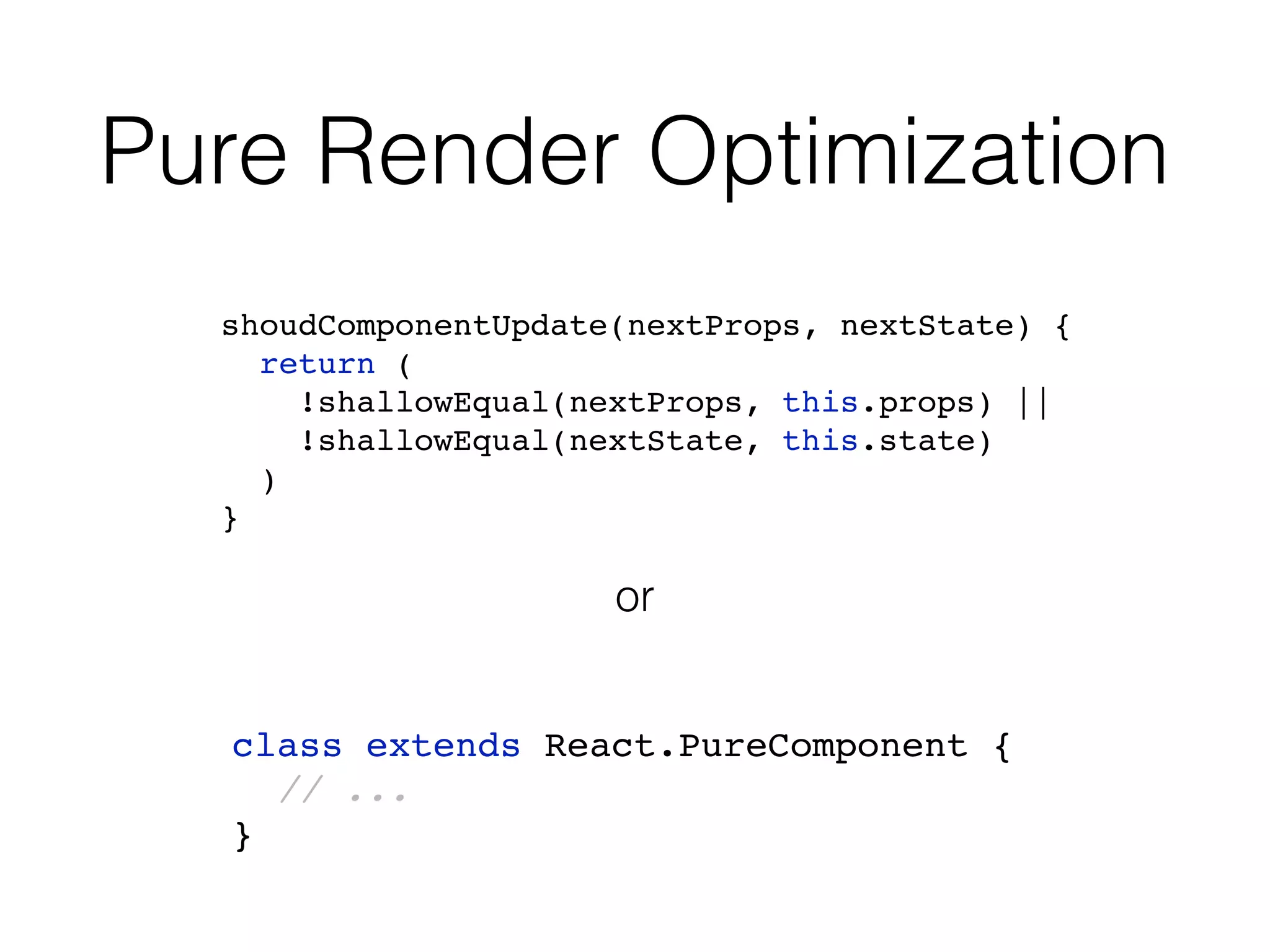 Pure Render Optimization shoudComponentUpdate(nextProps, nextState) { return ( !shallowEqual(nextProps, this.props) || !shallowEqual(nextState, this.state) ) } class extends React.PureComponent { // ... } or 