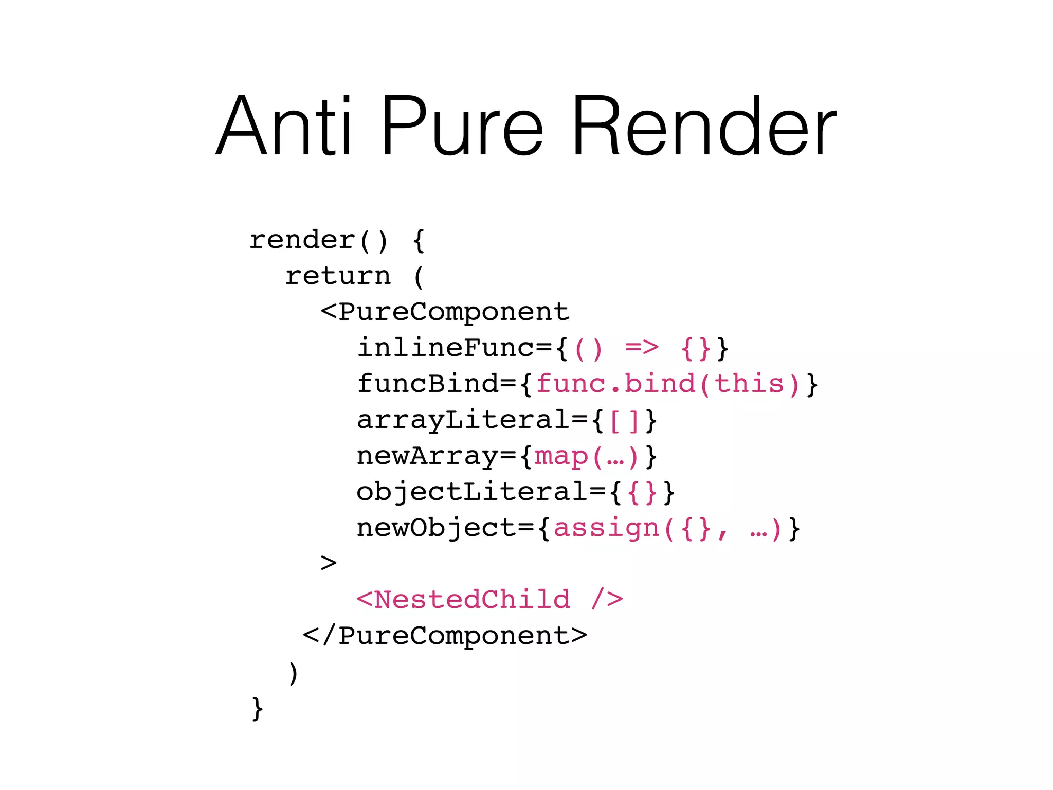 Anti Pure Render render() { return ( <PureComponent inlineFunc={() => {}} funcBind={func.bind(this)} arrayLiteral={[]} newArray={map(…)} objectLiteral={{}} newObject={assign({}, …)} > <NestedChild /> </PureComponent> ) } 