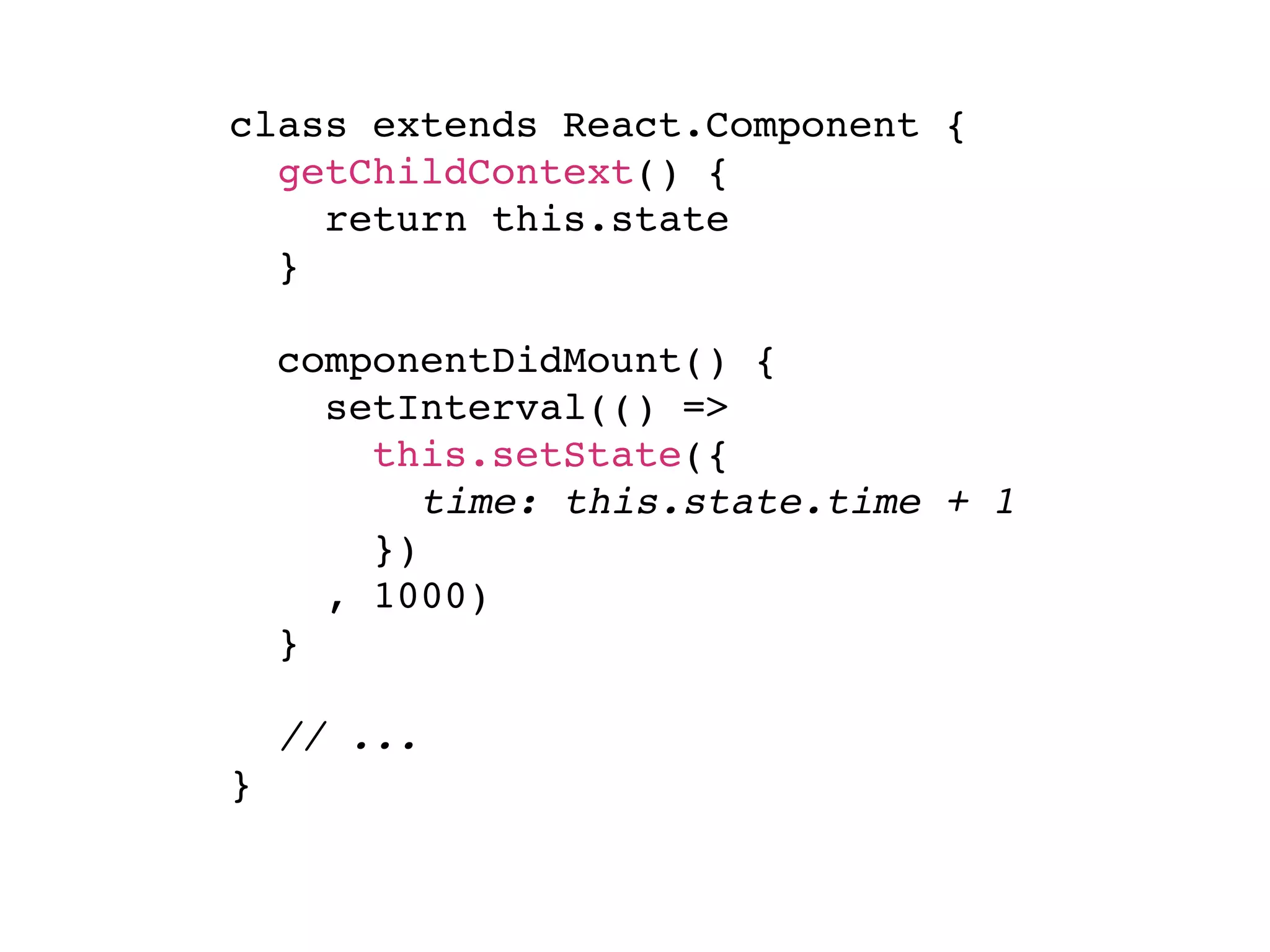 class extends React.Component { getChildContext() { return this.state } componentDidMount() { setInterval(() => this.setState({ time: this.state.time + 1 }) , 1000) } // ... } 