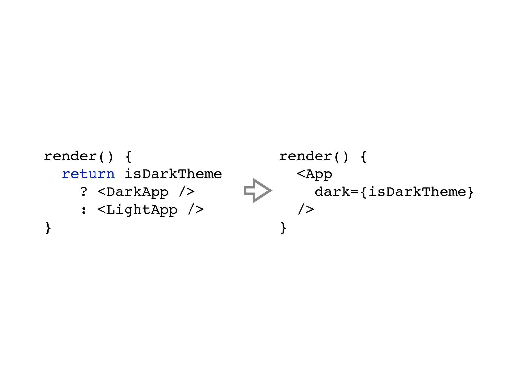 render() { return isDarkTheme ? <DarkApp /> : <LightApp /> } render() { <App dark={isDarkTheme} /> } 