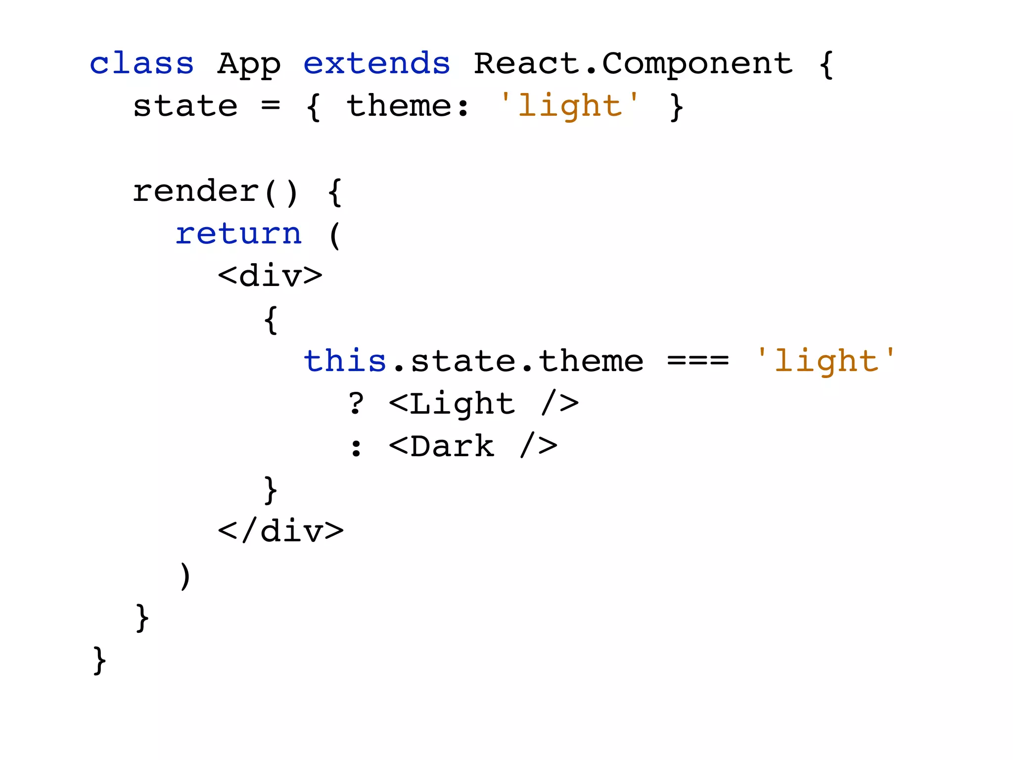 class App extends React.Component { state = { theme: 'light' } render() { return ( <div> { this.state.theme === 'light' ? <Light /> : <Dark /> } </div> ) } } 