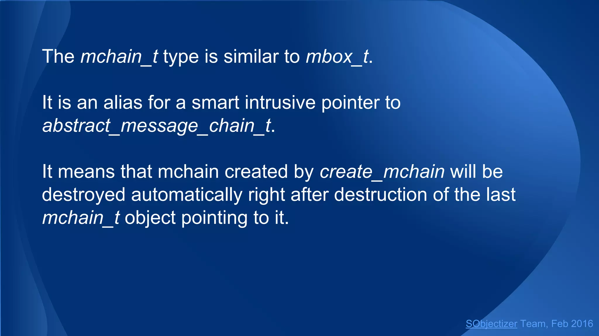 The mchain_t type is similar to mbox_t.
It is an alias for a smart intrusive pointer to
abstract_message_chain_t.
It means that mchain created by create_mchain will be
destroyed automatically right after destruction of the last
mchain_t object pointing to it.
SObjectizer Team, May 2017
 